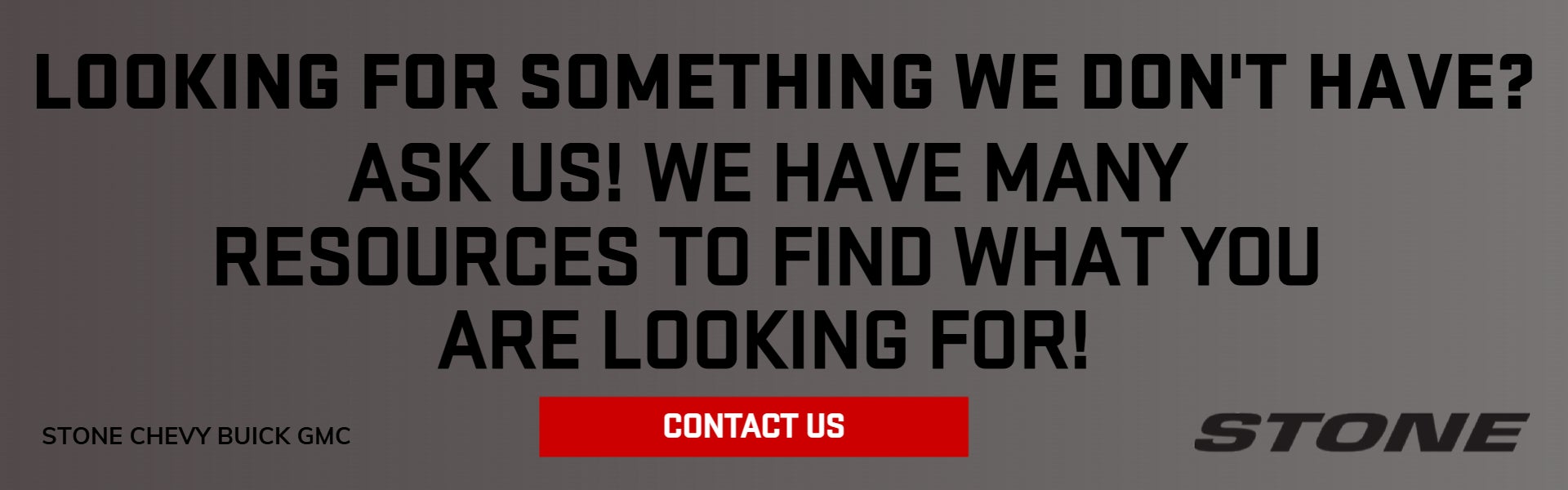 LOOKING FOR SOMETHING WE DON'T HAVE? ASK US!